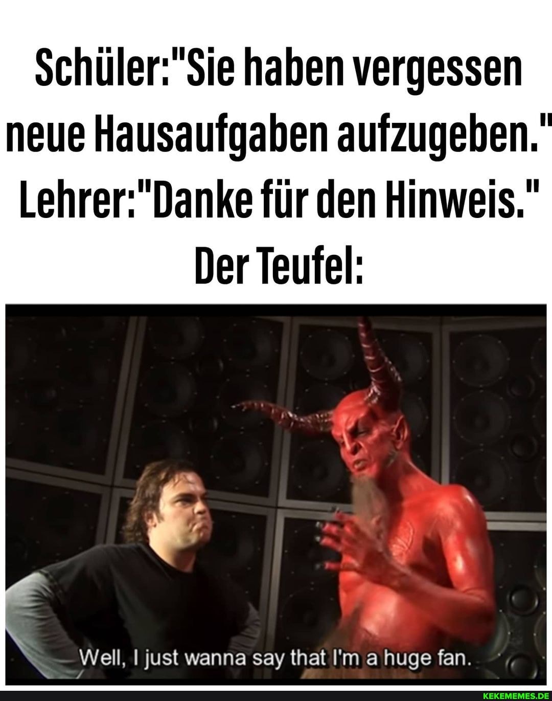 haben vergessen neue Hausaufgaben aufzugeben.
Lehrer Da
für den Hinweis."
Der Teufel:
Well, I just wanna say that I'm a huge fan.