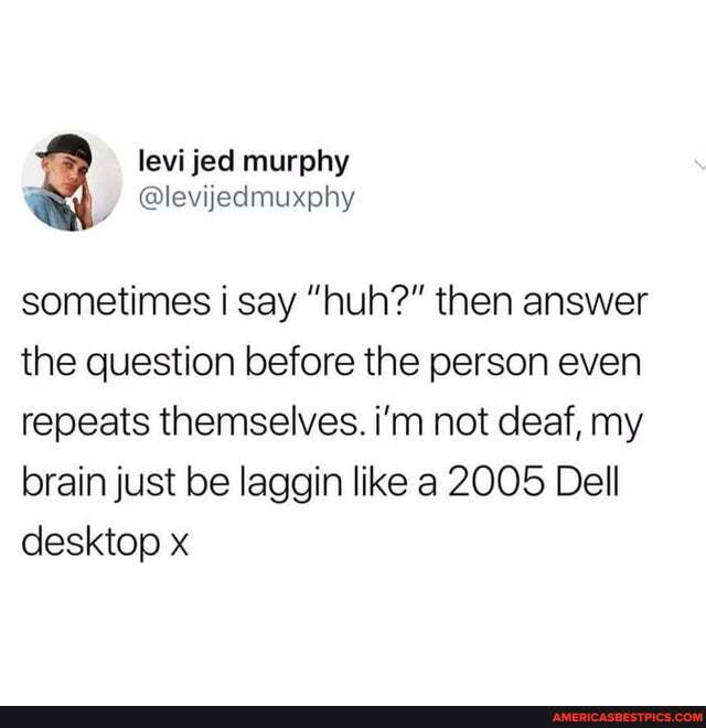sometimes i say "huh?" then answer the question before the person even repeats themselves. i'm not deaf, my brain just be laggin like a 2005 Dell desktop x