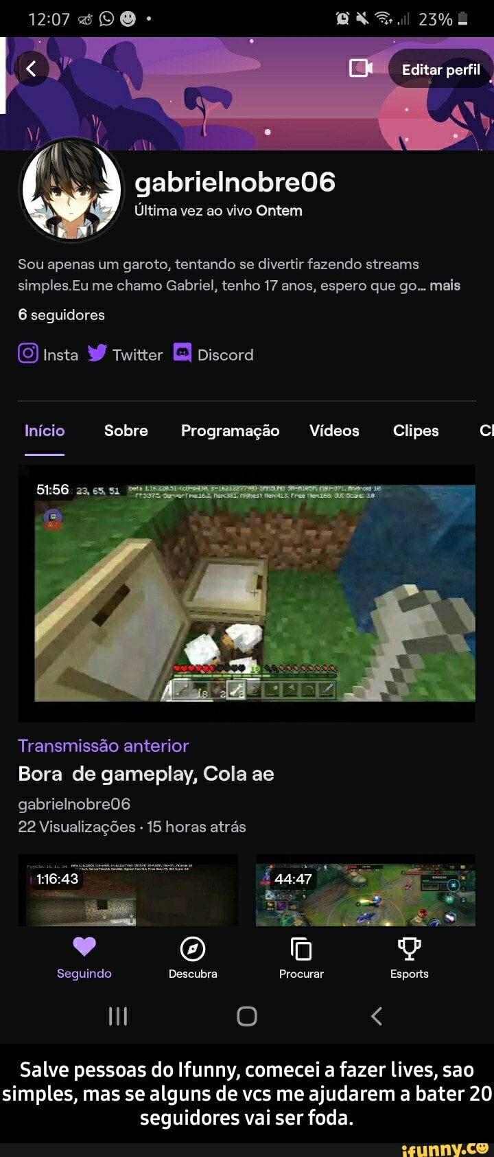 Editar perfil
gabrielnobre06
Última vez ao vivo Ontem
Sou apenas um garoto, tentando se divertir fazendo streams simples.Eu me chamo Gabriel, tenho 17 anos, espero que go... mais
6 seguidores
Insta Twitter Discord
Início Sobre Programação Vídeos Clipes
Transmissão anterior
Bora de gameplay, Cola ae
gabrielnobre06
22 Visualizações - 15 horas atrás
Seguindo Descubra Procurar Esports
Salve pessoas do Ifunny, comecei a fazer lives, sao simples, mas se alguns de vcs me ajudarem a bater 20 seguidores vai ser foda. - Salve pessoas do Ifunny, comecei a fazer lives, sao simples, mas se alguns de vcs me ajudarem a bater 20 seguidores vai ser foda.