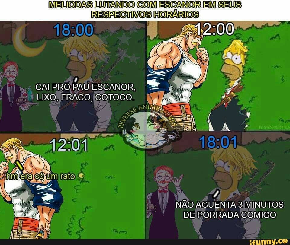 MELIODAS LUTANDO COM ESCANOR EM SEUS
RESPECTIVOS HORÁRIOS
4
CAI PRO PAU ESCANOR,
LIXO FRACO, (COTOCO.
4
NÃO AGUENTA 3/MINUTOS
DE PORRADA COMIGO
