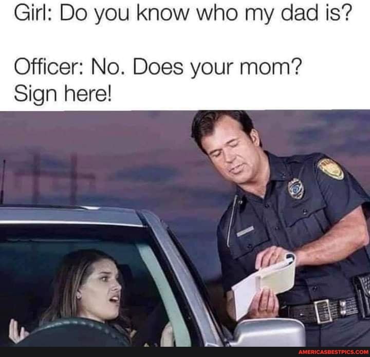 Girl: Do you know who my dad is?
Officer: No. Does your mom?
Sign here!