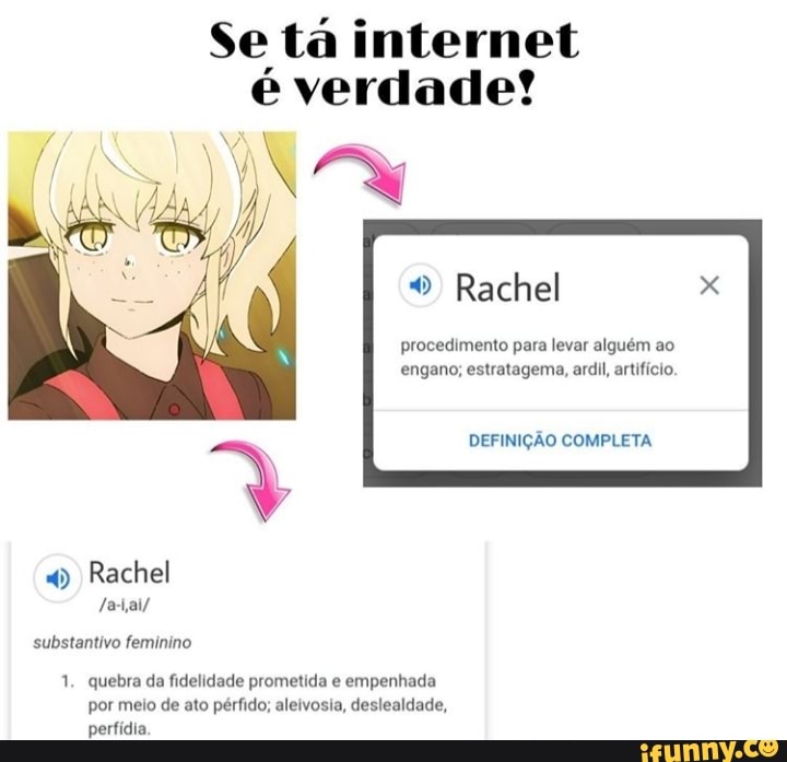 Se tá internet
é verdade?!
"Rachel
procedimento para levar alguém ao
engano; estratagema, ardil, artifício.
DEFINIÇÃO COMPLETA
4) Rachel
substantivo feminino
1. quebra da fidelidade prometida e
empenhada
por meio de ato pérfido; aleivosia, deslealdade,
perfídia.