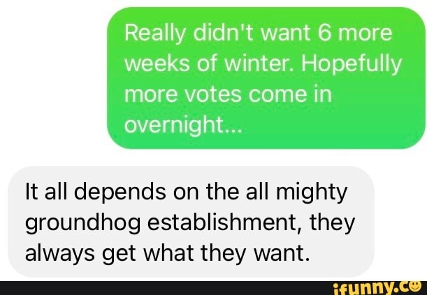 Really didn't want 6 more weeks of winter. Hopefully
more votes come in overnight...
It all depends on the all mighty groundhog establishment, they always get what they want.