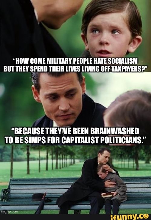 "HOW COME MILITARY PEOPLE HATE SOCIALISM BUT THEY SPEND THEIR LIVES LIVING OFF TAXPAYERS?"
"BECAUSE THEY VE BEEN BRAINWASHED TO BE SIMPS FOR CAPITALIST POLITICIANS."