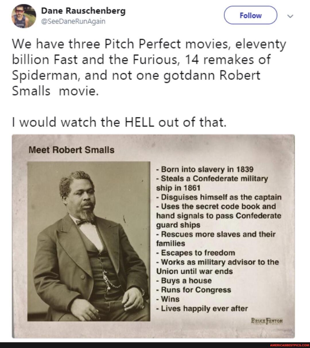Dane Rauschenb:
We have three Pitch Perfect movies, eleventy billion Fast and the Furious, 14 remakes of
Spiderman, and not one gotdann Robert
Smalls movie.
I would watch the HELL out of that.
Meet Robert Smalls
Born into slavery in 1839 I
- Steals a Confederate military I ship in 1861
Disguises himself as the captain
Uses the secret code book and hand signals to pass Confederate guard ships
- Rescues more slaves and their families
- Escapes to freedom
- Works as military advisor to the
Union until war ends
- Buys a house
- Runs for Congress
by.
- Wins
Lives happily ever after