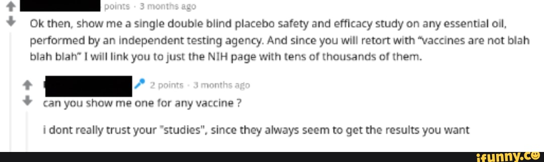 points - 3 months ago
Okthen, show mea single double blind placebo safety and efficacy study on any essential oil, performed by an independent testing agency. And since you will retort with "vaccines are not blah
blah blah" will link you to just the NIH page with tens of thousands of them.
can you show me one for any vaccine ?
i dont really trust your "studies", since they always seem to get the results you want