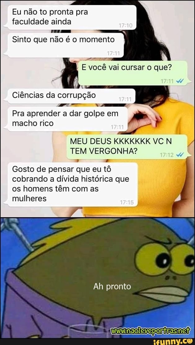 Eu não to pronta pra
faculdade ainda
Sinto que não é o momento
E você vai cursar o que?
Pra
aprender
a
em
macho rico
MEU
DEUS KKKKKKKVCN 4
TEM VERGONHA?
Gosto de pensar que eu tô
cobrando a
dívida histórica que
os homens têm com as
mulheres