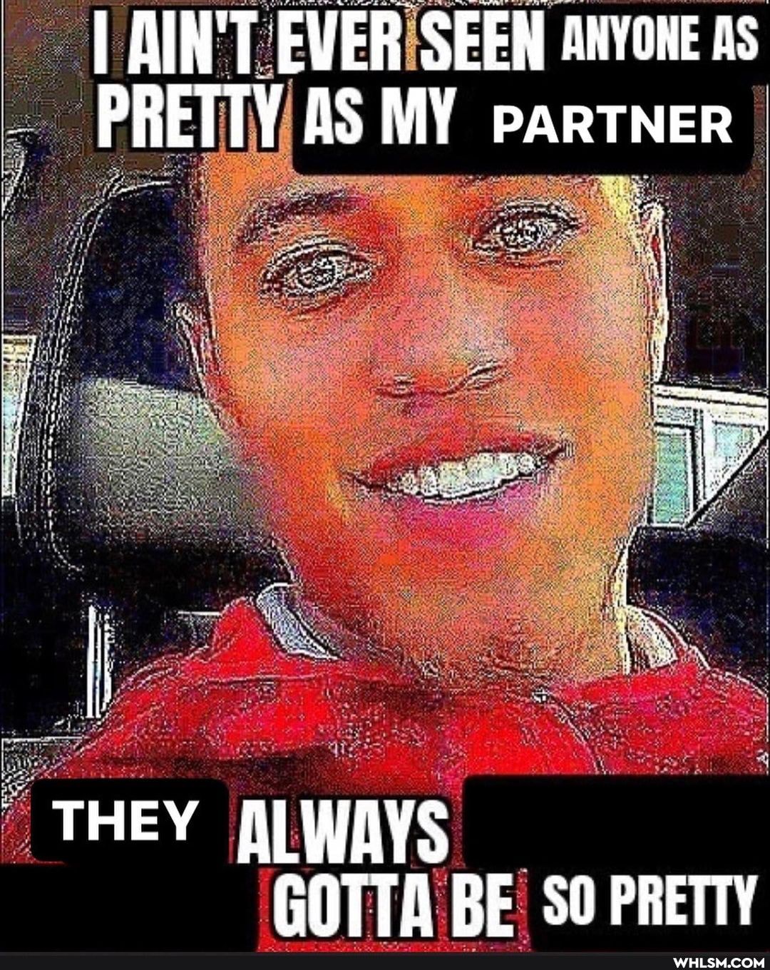 AIN'T EVER SEEN ANYONE AS PRETTY AS MY PARTNER
THEY ALWAYS GOTTA BE 50 PRETTY