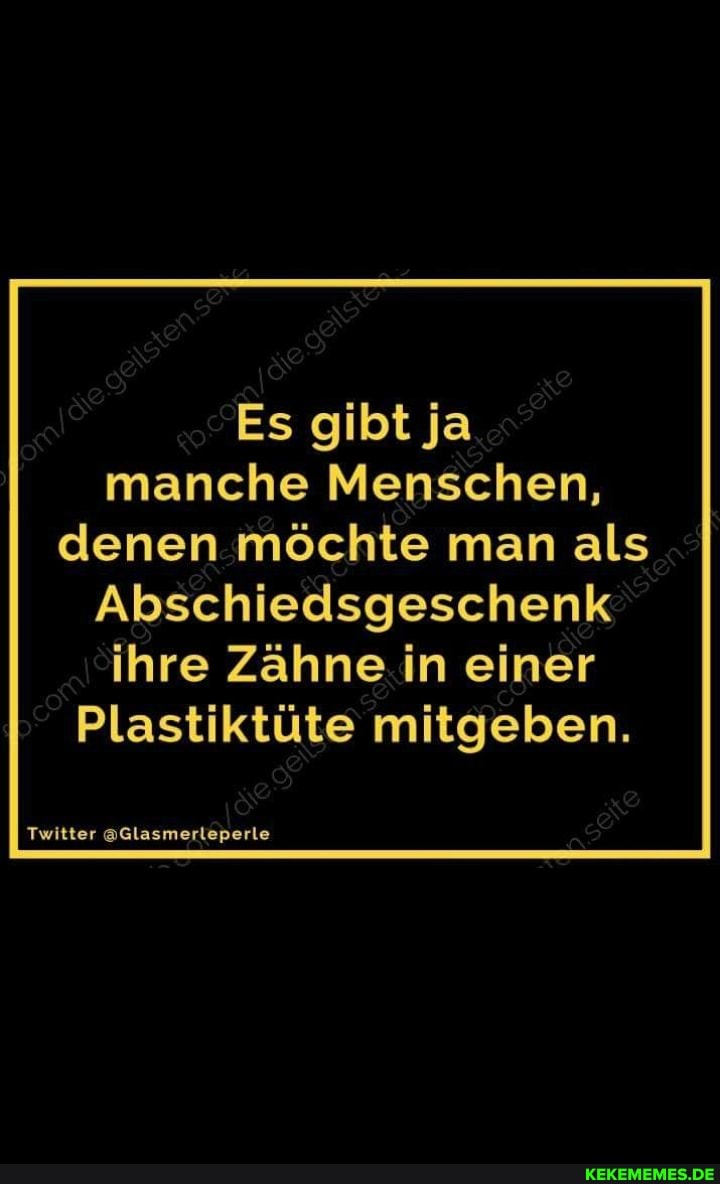 Es gibt ja manche Menschen, denen möchte man als
Abschiedsgeschenk ihre Zähne in einer
Plastiktüte mitgeben.
Twitter @Glasmerleperle
