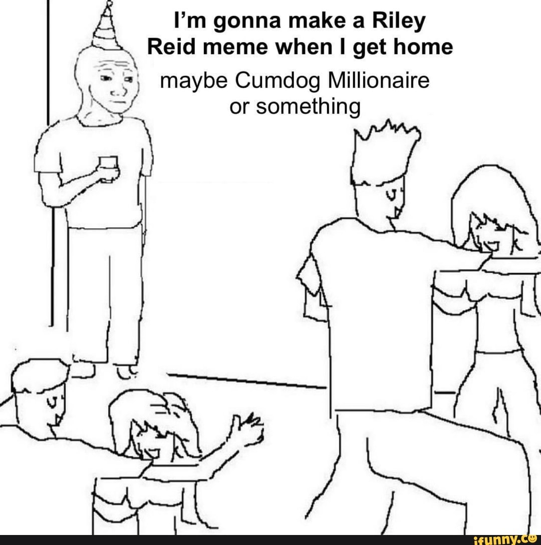 I'm gonna make a Riley Reid meme when get home 3) maybe Cumdog ...