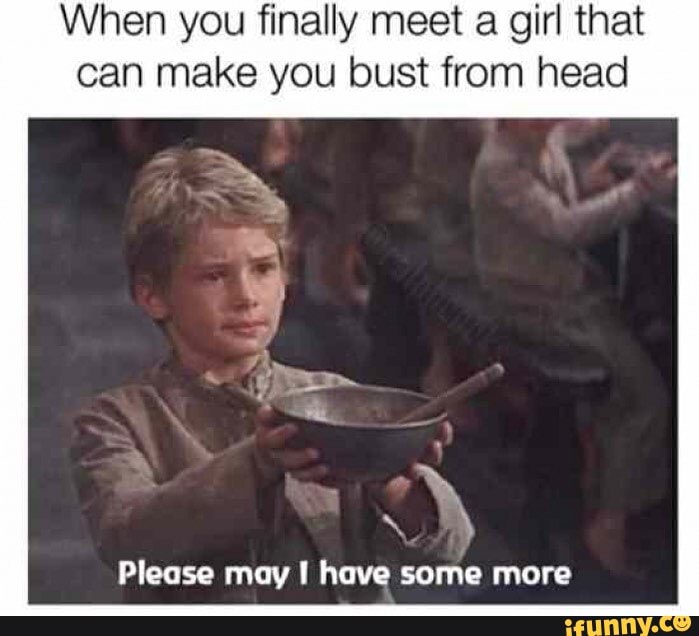When you finally meet a girl that
can make you bust from head
Please may have some more