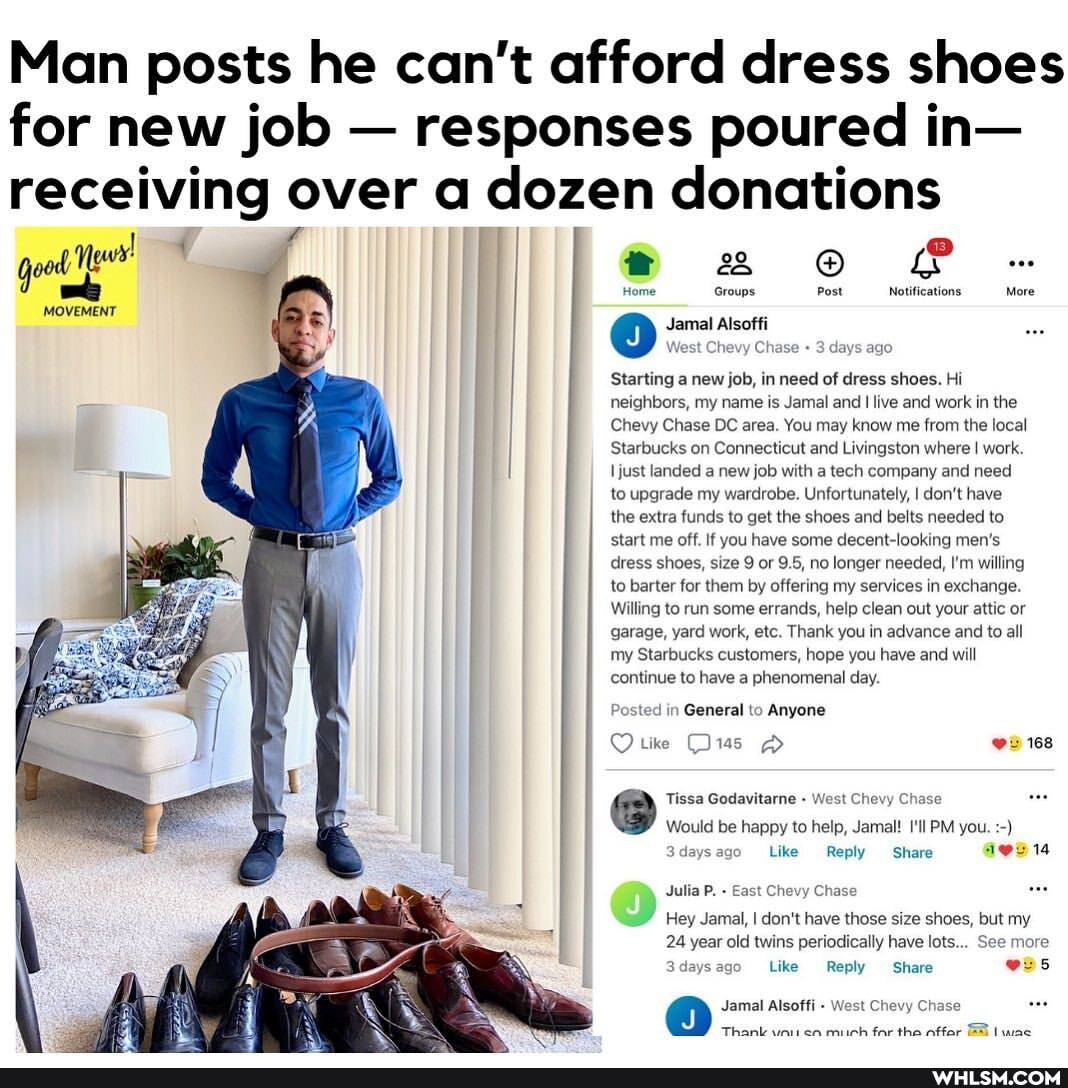 Man posts he can't afford dress shoes for new job - responses poured in- receiving over a dozen donations
Home Groups Post Notifications More
Jamal Alsoffi
West Che Chase 3 days ago
Starting a new job, in need of dress shoes. Hi neighbors, my name is Jamal and I live and work in the
Chevy Chase DC area. You may know me from the local
Starbucks on Connecticut and Livingston where I work.
just landed a new job with a tech company and need to upgrade my wardrobe. Unfortunately, I don't have the extra funds to get the shoes and belts needed to start me off. If you have some decent-looking men's dress shoes, size 9 or 9.5, no longer needed, I'm willing to barter for them by offering my services in exchange.
Willing to run some errands, help clean out your attic or garage, yard work, etc. Thank you in advance and to all my Starbucks customers, hope you have and will continue to have a phenomenal day.
in General to Anyone tike Ow 168
Tissa Godavitarne - West Chevy Ch
Would be happy to help, Jamal! I'll PM you.
3daysago Like Reply Share
Julia P. East Chevy Chase
Hey Jamal, I don't have those size shoes, but my
24 year old twins periodically have lots... See more
Like Reply Share
@ Jamal Thank Alsoffi West mich far Chevy Chase the wac
Thank mich far the nffar wac