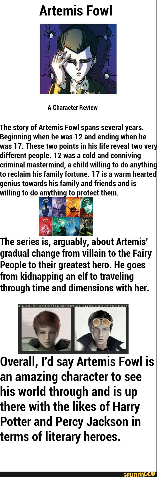 Artemis Fowl
The story of Artemis Fowl spans several years.
Beginning when he was 12 and ending when he
was 17. These two points in his life reveal two very
different people. 12 was a cold and conniving
criminal mastermind, a child willing to do anything
to reclaim his family fortune. 17 is a warm hearted
genius towards his family and friends and is
willing to do an hin to rotect them
The series
is, argIIably, about Artemis'
radual change from villain to the Fairy fPeople to their greatest hero. He goes
rom kidnapping an elf to traveling
through time and dimensions with her.