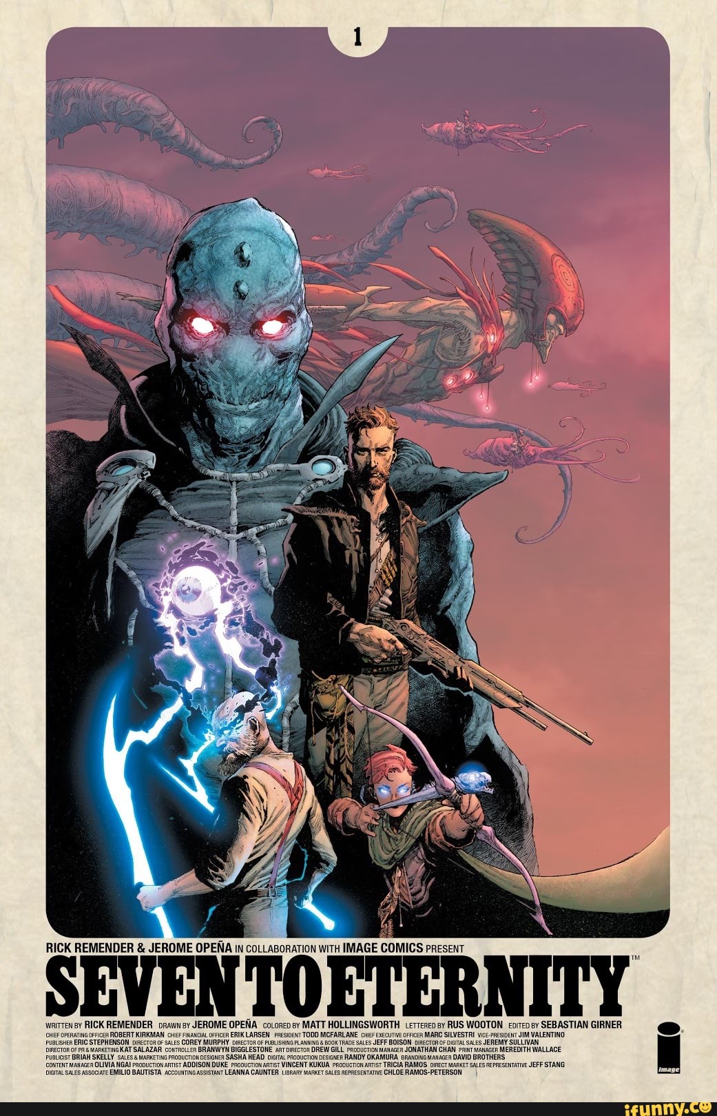 RICK REMENDER & JEROME OPENA IN COLLABORATION WiTH IMAGE COMICS PRESENT
SEVEN TOETERNITY
wrirtensy RICK REMENDER paw ay JEROME OPENA cotoncosy MATT HOLLINGSWORTH erreneo sy RUS WOOTON SEBASTIAN GIRNER oPenaTioFPces ROBERT KIRKMAN COREY MURPHY ERIK LARSEN FresiveNT TODD MCFARLANE TRADE CiexccuiveoFrices SALES JEFF BOISON MARC SILVESTRI JEREMY JIM VALENTINO ERERICS SALAZAR COREY MURPHY oF PUR BIGGLESTONE ISHNG FLANNNG & TRADE GILL SALES JEFF BOISON OEcTOR DITALSALES CHAN JEREMY SULLIVAN,
BRIAN SKELLY SALAZAR BRANWYN BIGGLESTONE SASHA HEAD DREW GILL RANDY wauacen JONATHAN CHAN DAVID MEREDITH BROTHERS WALLACE.
SKELLY MArKETIG RaDUCTONGESGNER ADDISON SASHA DUKE HEAD proaucronSesaer VINCENT KUKUA RANDY OKAMURA RAMOS. DIRECT DAVID GROTHERS JEFF STANG MAlAGER OLIVIA NGAI BAUTISTA ADDISON DUKE Feoaucrion VINCENT KUKUA TICIA RAMOS. DIRECT MARKET SAS EPRESCIATVE JEFF STANG assooare EMILIO BAUTISTA accouvTNcAssistaxT LEANNA CAUNTER AEPRESCTATVe CHLOE RAMOS-PETERSON