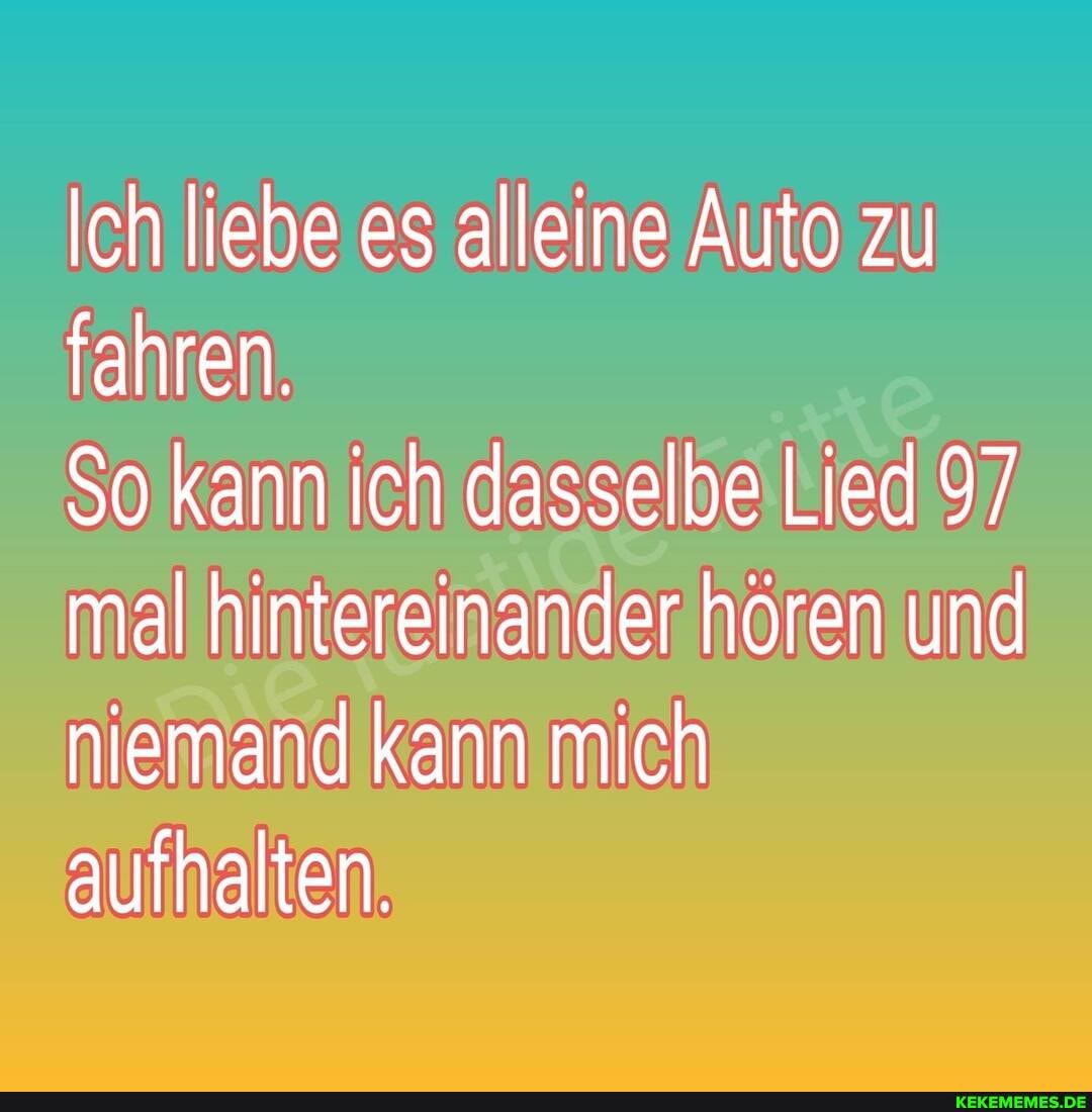 Ich liebe es alleine Auto zu fahren.
So kann ich dasselbe Lied 97 mal hintereinander hören und niemand kann mich aufhalten.