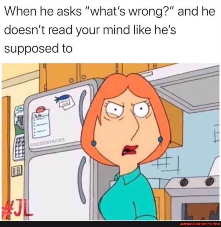 When he asks "what's wrong?" and he doesn't read your mind like he's supposed to