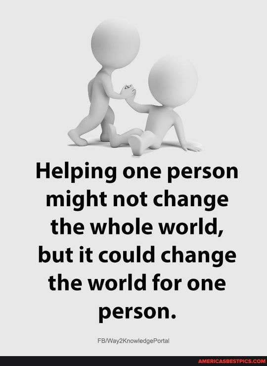 Helping one person might not change the whole world,
but it could change the world for one
person.