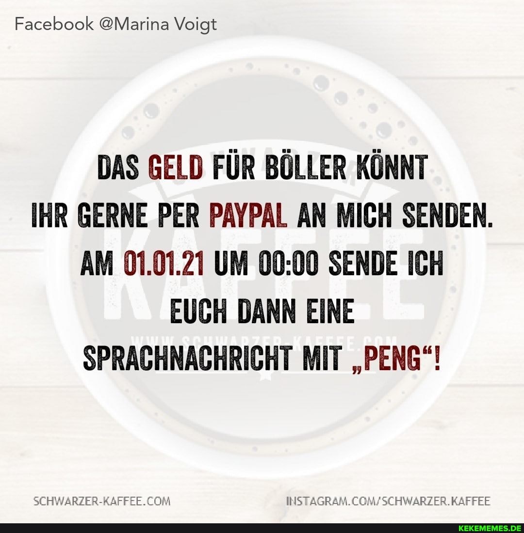 Facebook @Marina Voigt
DAS GELD FÜR BÖLLER KÖNNT IHR GERNE PER PAYPAL AN MICH SENDEN.
AM 01.01.21 UM SENDE ICH EUCH DANN EINE SPRACHNACHRICHT MIT "PENG"!