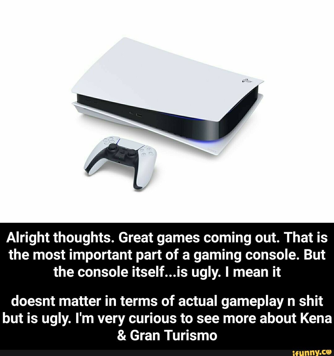 Alright thoughts. Great games coming out. That is
the most important part of a gaming console. But
the console itself...is ugly. I mean it
doesnt matter in terms of actual gameplay n shit
but is ugly. I'm very curious to see more about Kena Gran Turismo - doesnt matter in terms of actual gameplay n shit but is ugly. I'm very curious to see more about Kena & Gran Turismo