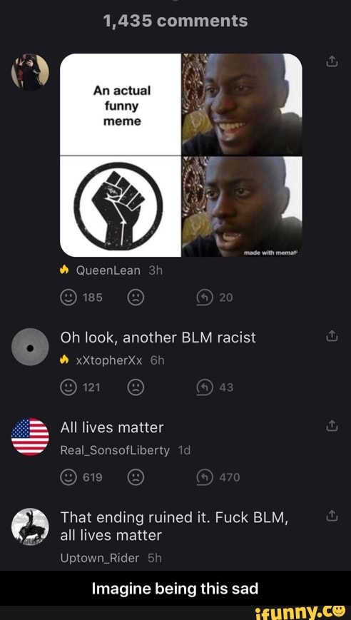 1,435 comments
An actual
Oh look, another BLM racist
Real_So Liberty
That ending ruined it. Fuck BLM,
all lives matter
TIT
Imagine being this sad - Imagine being this sad