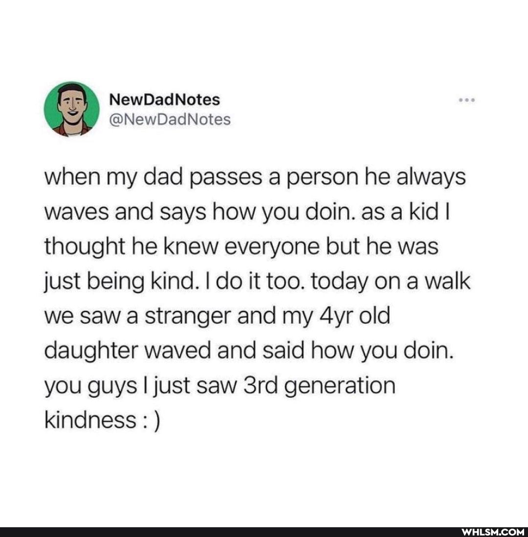 ewDadNotes
when my dad passes a person he always waves and says how you doin. as a kid I thought he knew everyone but he was just being kind. I do it too. today on a walk we saw a stranger and my old daughter waved and said how you doin.
you guys I just saw generation kindness : )