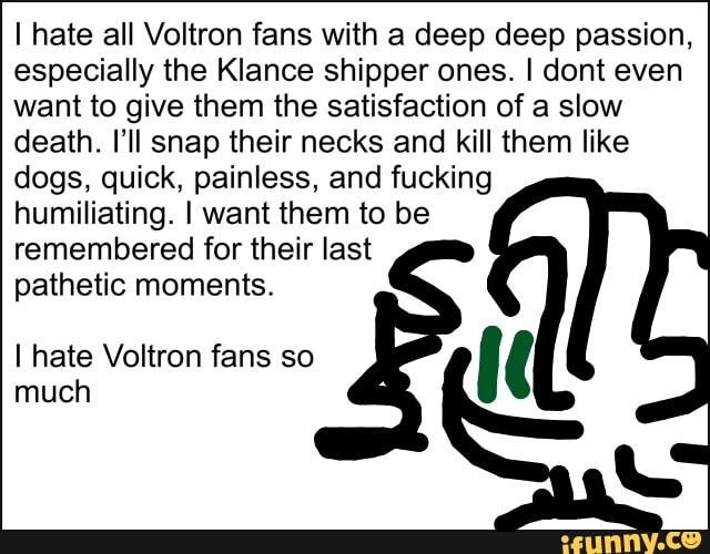 I hate all Voltron fans with a deep deep passion,
especially the Klance shipper ones. I dont even
want to give them the satisfaction of a slow
death. I'II snap their necks and kill them like
dogs, quick, painless, and fucking
humiliating. I want them to be
remembered for their last
pathetic moments.
I hate Voltron fans so
'(
