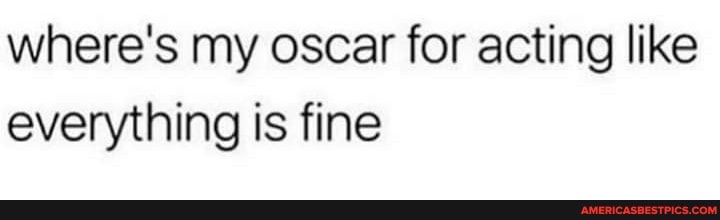 where's my oscar for acting like everything is fine