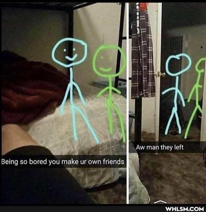 Aw man they left
8elng so bered you make ur own frlends