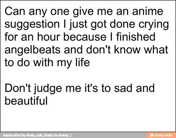 Can any one give me an anime
suggestion I just got done crying
for an hour because I finished
angelbeats and don't know what
to do with my life
Don't judge me it's to sad and
beautiful