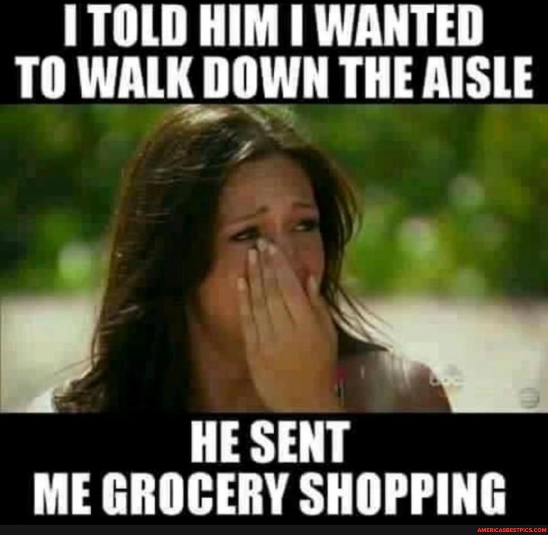 TOLD HIM WANTED TO WALK DOWN THE AISLE
HE SENT ME GROCERY SHOPPING