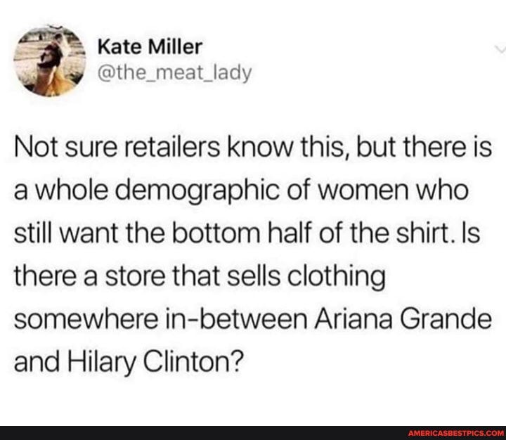Kate Miller
@the_meat_lady
Not sure retailers know this, but there is a whole demographic of women who still want the bottom half of the shirt. Is there a store that sells clothing somewhere in-between Ariana Grande and Hilary Clinton?