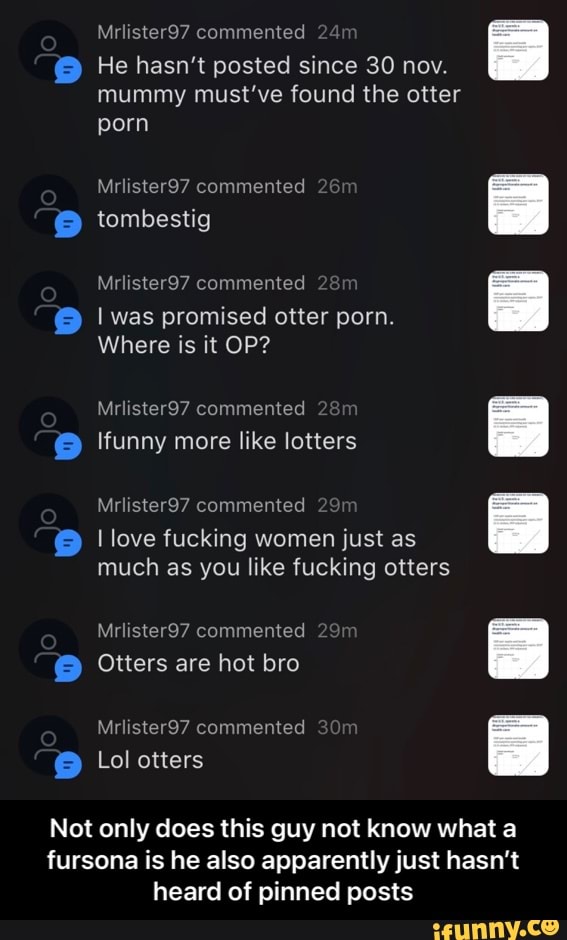 Mrlister97 commented 24
He hasn't posted since 30 nov.
mummy must've found the otter porn
jo
Mrlister97 commented 26 tombestig
Mrlister97 commented
I was promised otter porn.
Where is it OP?
Mrlister97 commented tfunny more like lotters
Mrlister97 commented
Jo
love fucking women just as much as you like fucking otters
Mrlister97 commented
Otters are hot bro
Mrlister97 commented
Lol otters
Not only does this guy not know what a fursona is he also apparently just hasn't
heard of pinned posts - Not only does this guy not know what a fursona is he also apparently just hasn’t heard of pinned posts