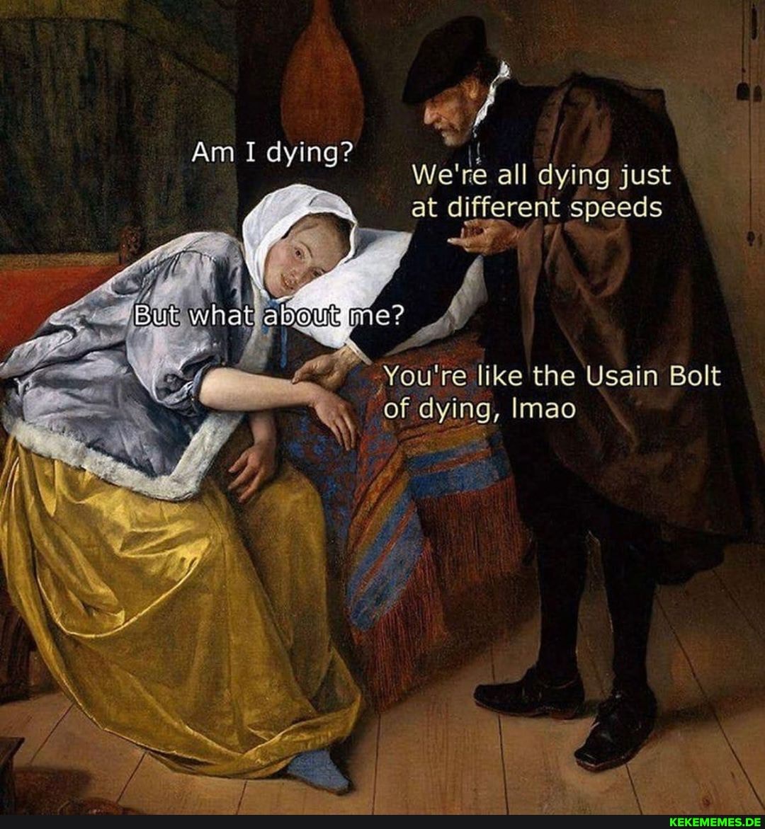 if
We're all dying just at different speeds
Am I dying?
You're like the Usain Bolt of dying, Imao