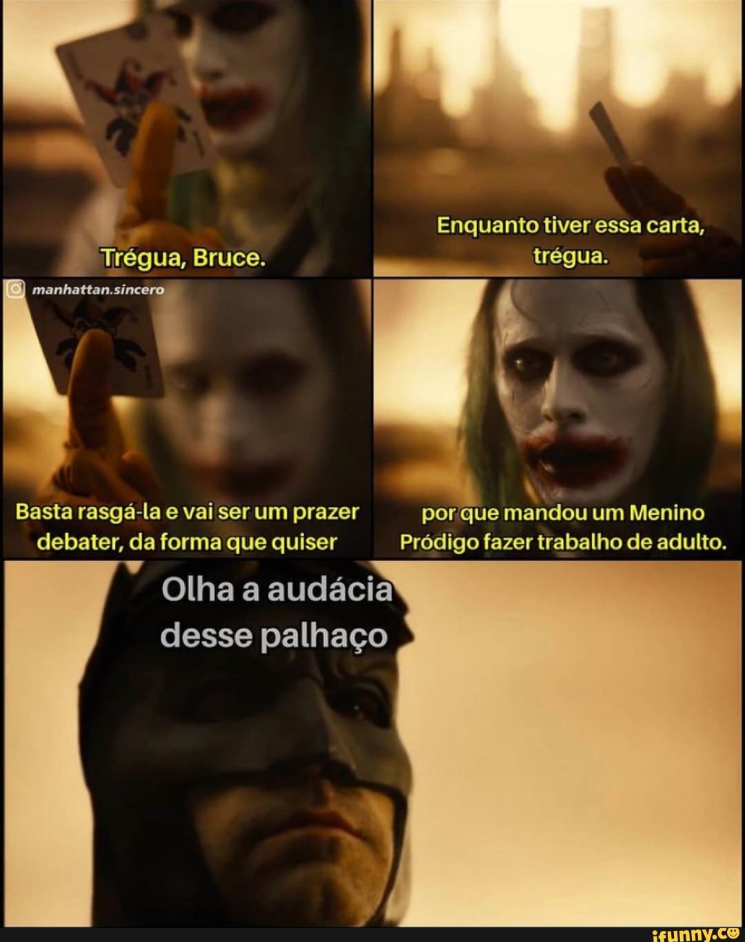 Enquanto tiver essa carta,
trégua.
Basta rasgá-la e vai ser um prazer por que mandou um Menino debater, da forma que quiser Pródigo fazer trabalho de adulto.
Olha a audácia desse palhaço
Trégua, Bruce.
manhattan.sincero