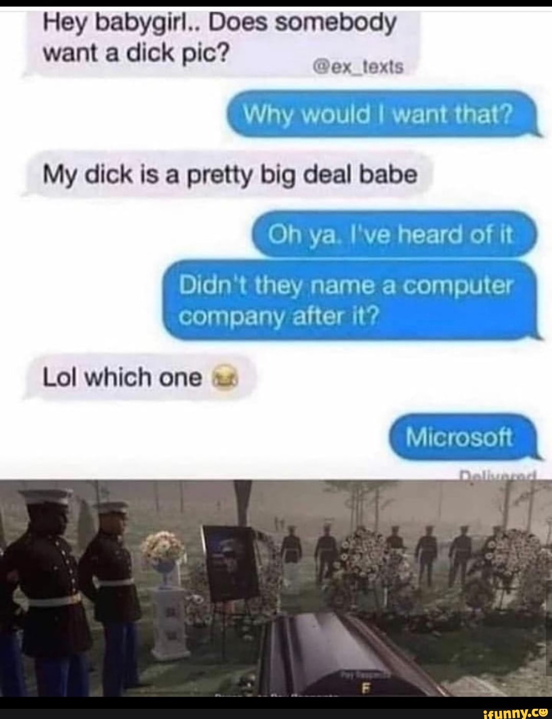 Hey babygirl.. Does somebody
want a dick pic?
Why would I want that?
My dick is a pretty big deal babe
Oh ya. I've heard of it
Didn't they name a computer
company after it?
Lol which
