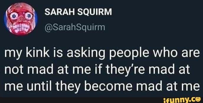 my kink is asking people who are
not mad at me if they're mad at
me until they become mad at me