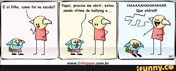 E aí filho, como foi na escola?
Papai, preciso me abrir, estou
sendo vítima de bullying e..
HAAAAAHAHAHAHAII
Que otário!!!
put