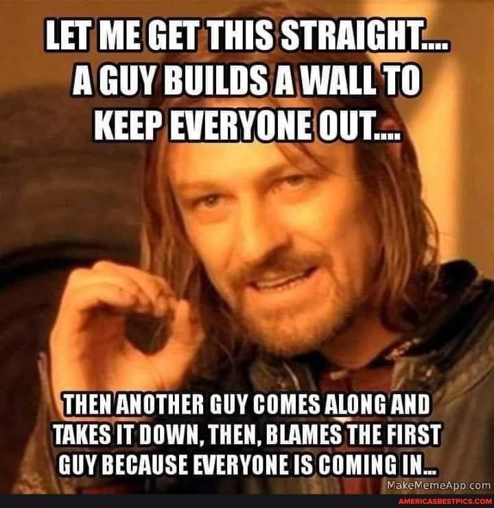 LET, ME GET THIS STRAIGHT:..
GUY BUILDS A WALL TO KEEP
THEN ANOTHER GUY COMES ALONG AND TAKES IT DOWN, THEN, BLAMES THE FIRST
GUY BECAUSE EVERYONE IS COMING IN...