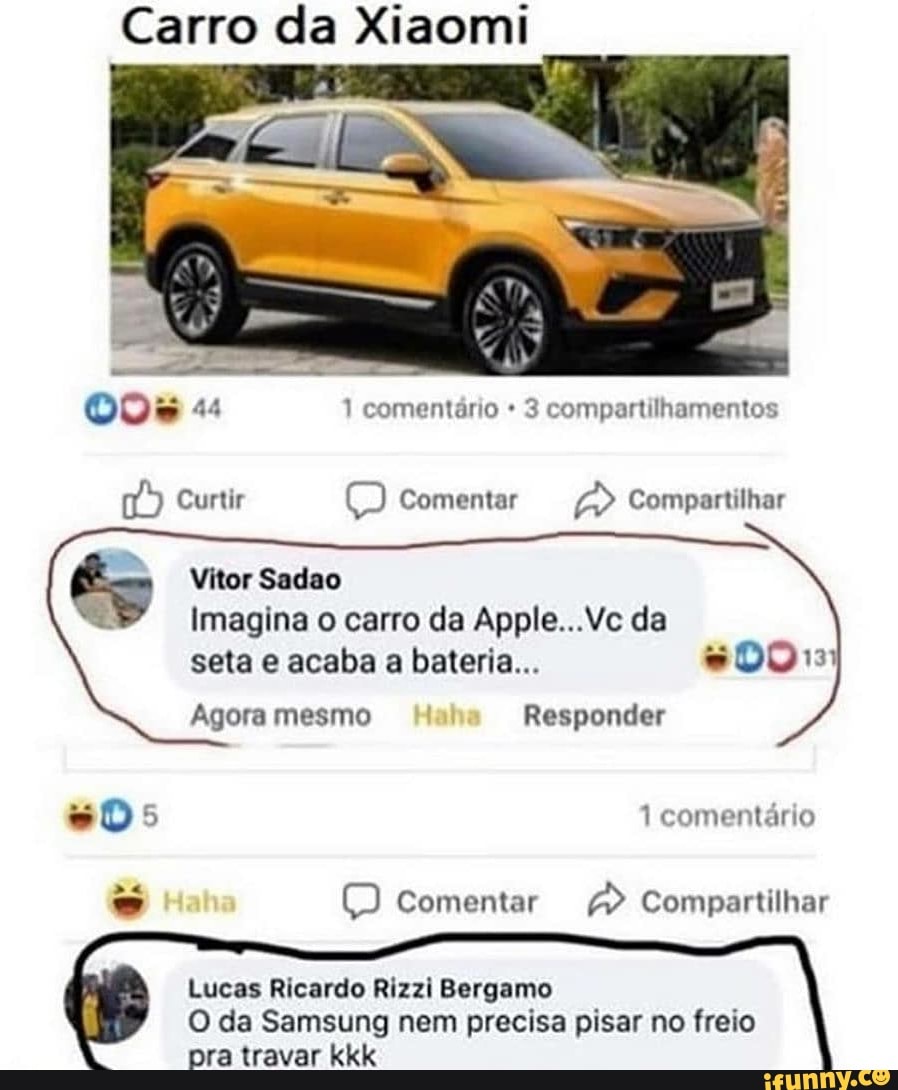 Carro da Xiaomi
3 compartilhamentos
Vitor Sadao
Imagina o carro da Apple...Vc da
seta e acaba a bateria... #0013)
Agora mesmo Responder
(=) Comentar a Compartilhar
Lucas Ricardo Rizzi Bergamo
O da Samsung nem precisa pisar no freio
pra travar kkk