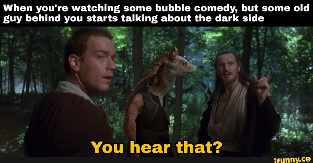 When you're watching some bubble comedy, but some old
guy behind you starts talking about the dark side
You hear that?