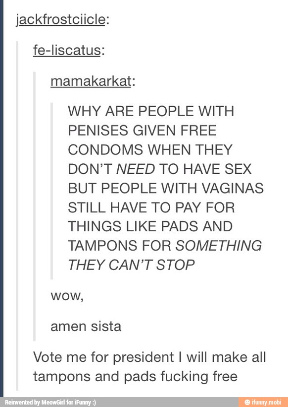jackfrostciicle:
WHY ARE PEOPLE WITH
PENISES GIVEN FREE
CONDOMS WHEN THEY
DON'T NEED TO HAVE SEX
BUT PEOPLE WITH VAGINAS
STILL HAVE TO PAY FOR
THINGS LIKE PADS AND
TAMPONS FOR SOMETHING
THEY CAN'T STOP
wow,
Vote me for president I will make all
tampons and pads fucking free
