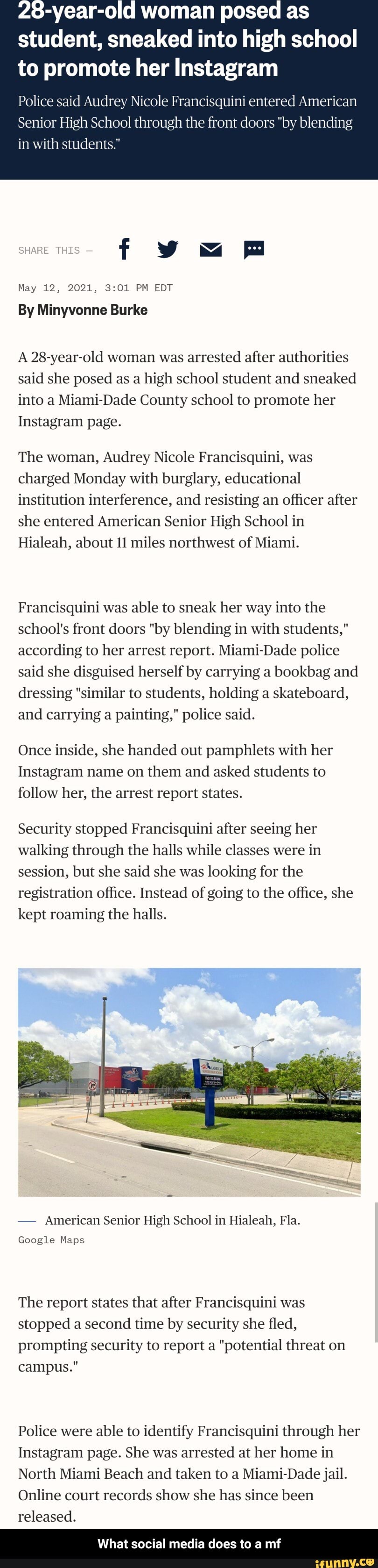 -year-old woman posed as student, sneaked into high school to promote her Instagram
Police said Audrey Nicole Francisquini entered American
Senior High School through the front doors "by blending in with students."
f =m
THES
May 12, 2021, PM EDT
By Minyvonne Burke
A 28-year-old woman was arrested after authorities said she posed as a high school student and sneaked into a Miami-Dade County school to promote her
Instagram page.
The woman, Audrey Nicole Francisquini, was charged Monday with burglary, educational institution interference, and resisting an officer after she entered American Senior High School in
Hialeah, about 11 miles northwest of Miami.
Francisquini was able to sneak her way into the school's front doors "by blending in with students," according to her arrest report. Miami-Dade police said she disguised herself by carrying a bookbag and dressing "similar to students, holding a skateboard, and carrying a painting," police said.
Once inside, she handed out pamphlets with her
Instagram name on them and asked students to follow her, the arrest report states.
Security stopped Francisquini after seeing her walking through the halls while classes were in session, but she said she was looking for the registration office. Instead of going to the office, she kept roaming the halls.
- American Senior High School in Hialeah, Fla.
Google Maps
The report states that after Francisquini was stopped a second time by security she fled, prompting security to report a "potential threat on campus."
Police were able to identify Francisquini through her
Instagram page. She was arrested at her home in
North Miami Beach and taken to a Miami-Dade jail.
Online court records show she has since been released.
What social media does to a mf - What social media does to a mf
