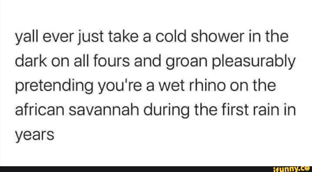 Yall ever just take a cold shower in the dark on all fours and groan
