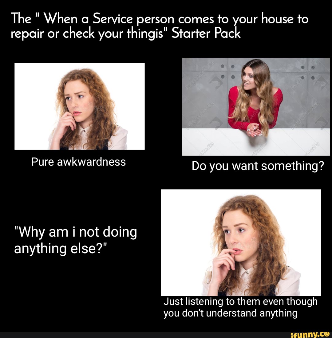 The " When a Service person comes to your house to repair or check your thingis" Starter Pack
Pure awkwardness
"Why am i not doing anything else?"
Just listening to them even though you don't understand anything