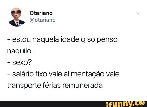 estou naquela idade q so penso
naquilo...
sexo?
salário fixo vale alimentação vale
transporte férias remunerada