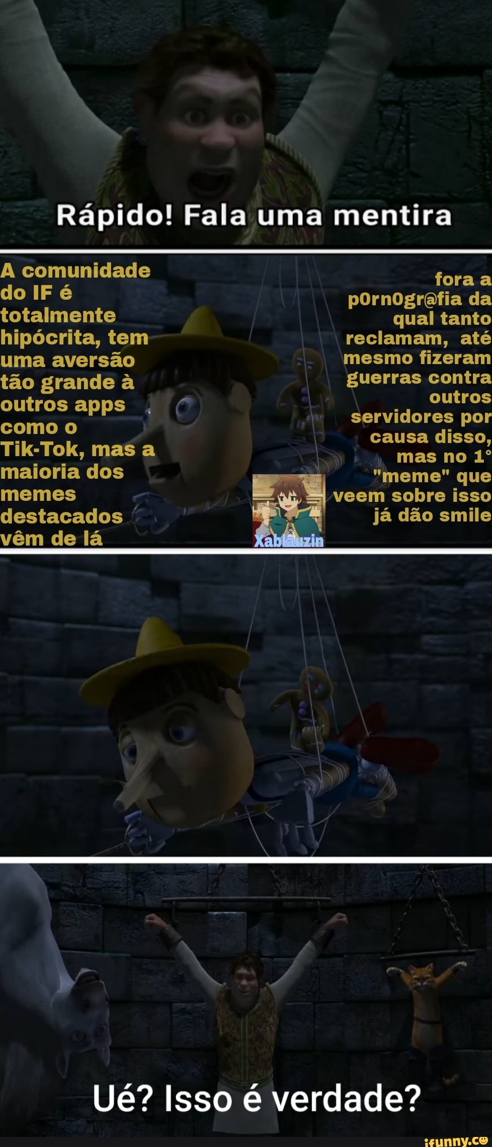 Rápido! Fala uma mentira
A comunidade do IF é totalmente hipócrita, tem uma aversão tão grande à outros apps como o
Tik-Tok, mas a maioria dos memes destacados vêm de lá
fora a pornografia da qual tanto reclamam, até mesmo fizeram guerras contra outros servidores por causa disso, mas no
"meme" que veem sobre isso já dão smile
Ué? Isso é verdade?