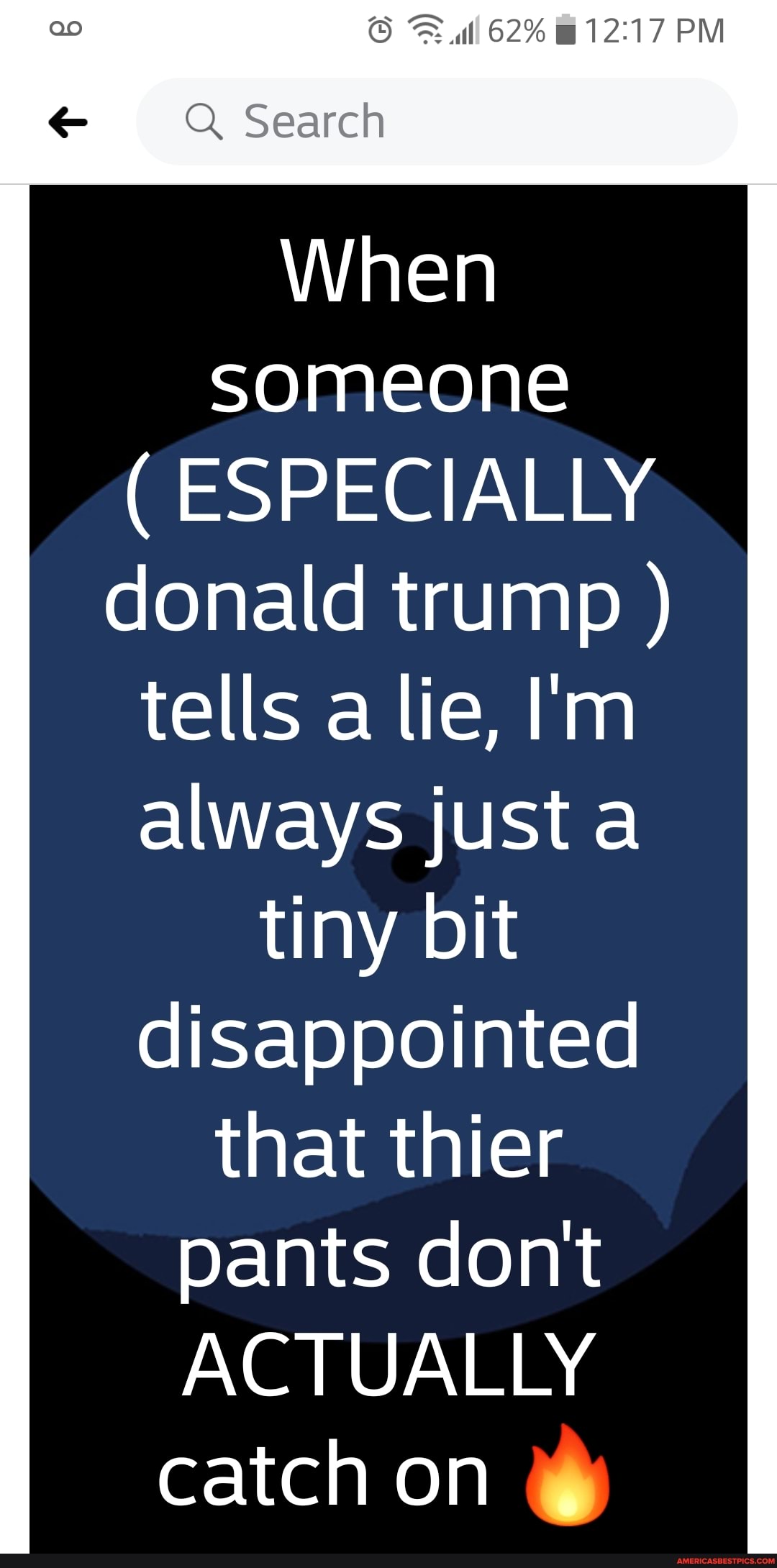 62% PM
ao
Q Search
When
someone
( ESPECIALLY donald trump ) tells a lie, I'm always just a
tiny bit disappointed
that thier pants dont
ACTUALLY catch on