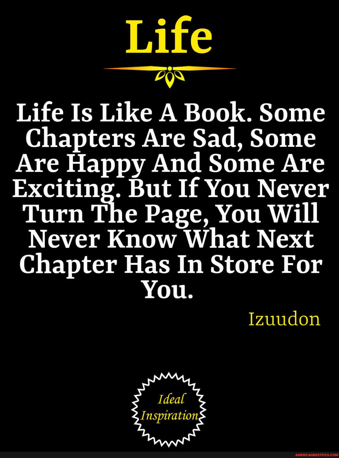 Life
yr
Life Is Like A Book. Some
Chapters Are Sad, Some
Are Happy And Some Are
Exciting. But If You Never
Turn The Page, You Will
Never Know What Next
Chapter Has In Store For
You.
Izuudon