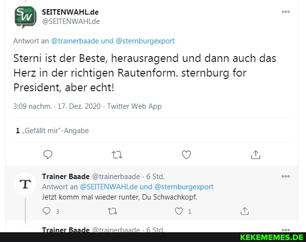 SEITENWAHL.de
'Antwort an @trainerbaade und @sternburgexport
Wob App
1.Gefällt
Sterni ist der Beste, herausragend und dann auch das
Herz in der richtigen Rautenform. sternburg for
President, aber echt!
Trainer Baade @trainerbaade Sta.
'Antwort an @SEITENWAHLde und @sternburgexport
Jetzt komm mal wieder runter, Du Schwachkopf.