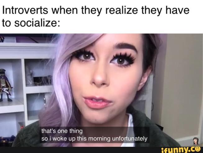 Introverts when they realize they have to socialize:
that's one thing so woke up this morning unfortunately